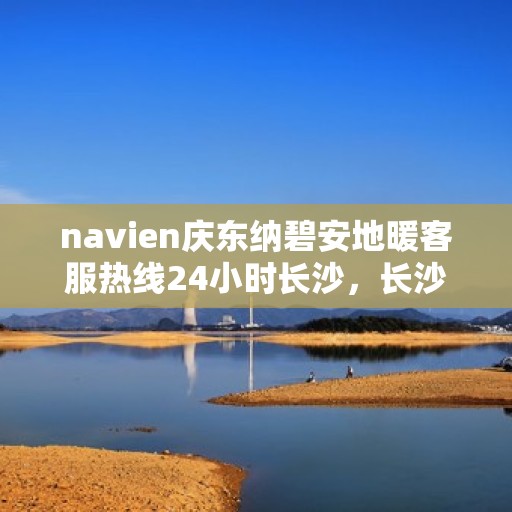 navien庆东纳碧安地暖客服热线24小时长沙，长沙独家热线揭秘，Navien庆东纳碧安地暖全天候客服专线开通！