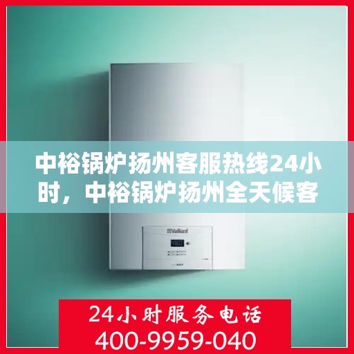 中裕锅炉扬州客服热线24小时，中裕锅炉扬州全天候客服热线，贴心服务随时在线