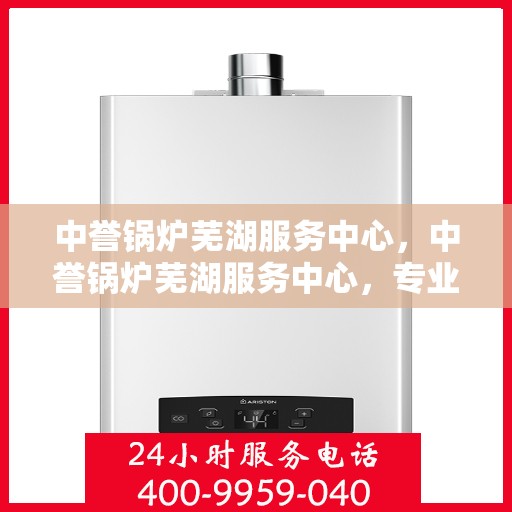 中誉锅炉芜湖服务中心，中誉锅炉芜湖服务中心，专业维护与优质服务的结合点