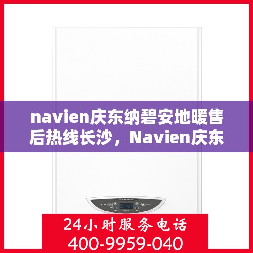 navien庆东纳碧安地暖售后热线长沙，Navien庆东纳碧安地暖长沙售后热线及维修服务指南