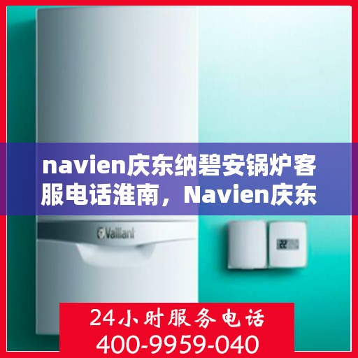 navien庆东纳碧安锅炉客服电话淮南，Navien庆东纳碧安锅炉淮南地区官方客服热线及咨询指南