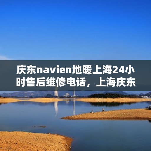 庆东navien地暖上海24小时售后维修电话，上海庆东Navien地暖全天候售后维修服务热线