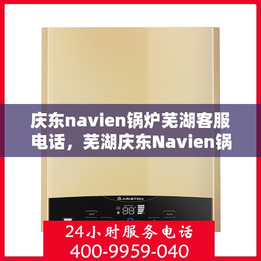 庆东navien锅炉芜湖客服电话，芜湖庆东Navien锅炉客服热线，专业支持与解决方案一站式服务