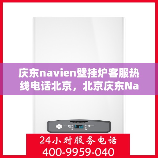 庆东navien壁挂炉客服热线电话北京，北京庆东Navien壁挂炉客服热线电话及售后支持全攻略