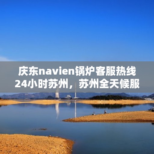 庆东navien锅炉客服热线24小时苏州，苏州全天候服务，庆东Navien锅炉客服热线24小时在线