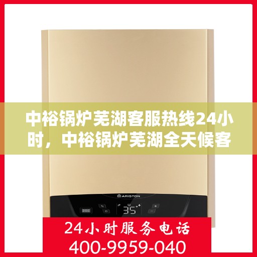 中裕锅炉芜湖客服热线24小时，中裕锅炉芜湖全天候客服热线，贴心服务，24小时不打烊