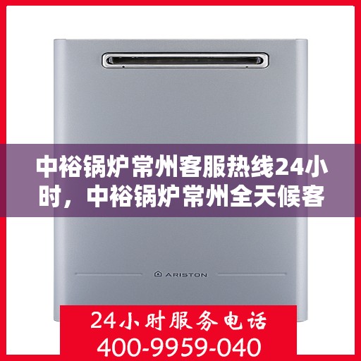 中裕锅炉常州客服热线24小时，中裕锅炉常州全天候客服热线，贴心服务随时在线